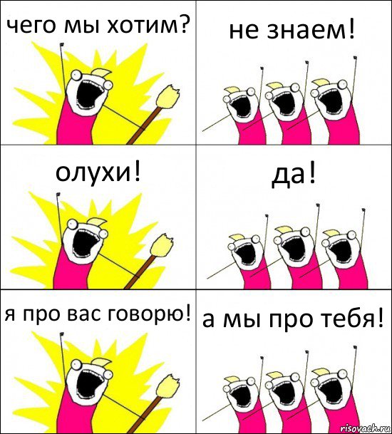 чего мы хотим? не знаем! олухи! да! я про вас говорю! а мы про тебя!