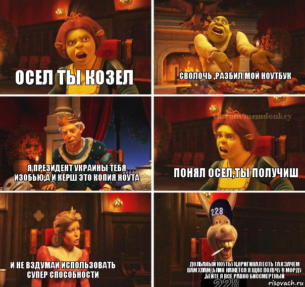 осел ты козел сволочь ,разбил мой ноутбук я президент украины тебя изобью,а и керш это копия ноута понял осел,ты получиш и не вздумай использовать супер способности долбаный ноутбук,оригинал есть так зачем вам хлам ,блин кажется я щяс получу в морду ,бейте я все равно биссмертный, Комикс  Мем осла из шрека гопник