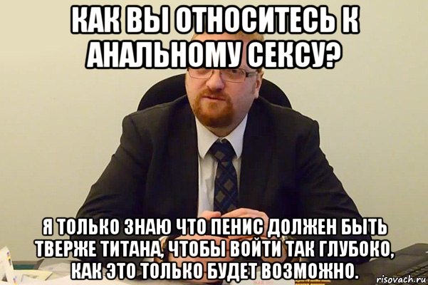 как вы относитесь к анальному сексу? я только знаю что пенис должен быть тверже титана, чтобы войти так глубоко, как это только будет возможно., Мем Милонов