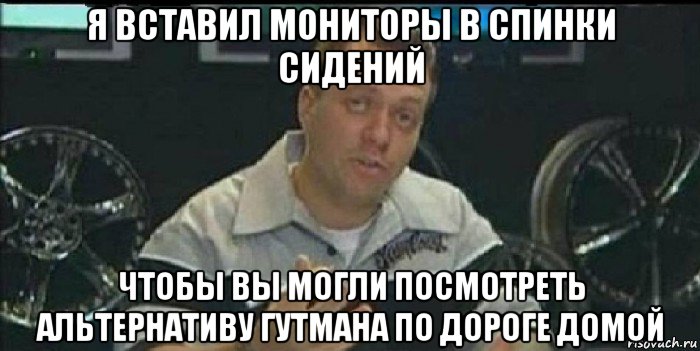 я вставил мониторы в спинки сидений чтобы вы могли посмотреть альтернативу гутмана по дороге домой, Мем Монитор (тачка на прокачку)