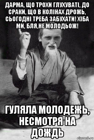 дарма, що трохи глухуваті, до сраки, що в колінах дрожь, сьогодні треба забухати! хіба ми, бля,не молодьож! гуляла молодежь, несмотря на дождь, Мем Мудрий паца