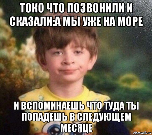 токо что позвонили и сказали:а мы уже на море и вспоминаешь что туда ты попадешь в следующем месяце