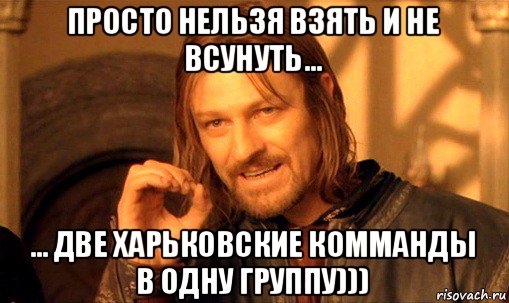 просто нельзя взять и не всунуть... ... две харьковские комманды в одну группу))), Мем Нельзя просто так взять и (Боромир мем)