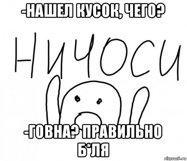 -нашел кусок, чего? -говна? правильно б*ля