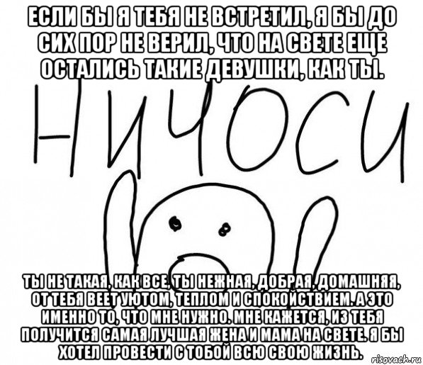 если бы я тебя не встретил, я бы до сих пор не верил, что на свете еще остались такие девушки, как ты. ты не такая, как все, ты нежная, добрая, домашняя, от тебя веет уютом, теплом и спокойствием. а это именно то, что мне нужно. мне кажется, из тебя получится самая лучшая жена и мама на свете. я бы хотел провести с тобой всю свою жизнь., Мем  Ничоси