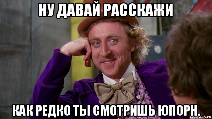 ну давай расскажи как редко ты смотришь юпорн., Мем Ну давай расскажи (Вилли Вонка)