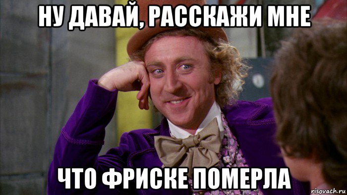 ну давай, расскажи мне что фриске померла, Мем Ну давай расскажи (Вилли Вонка)