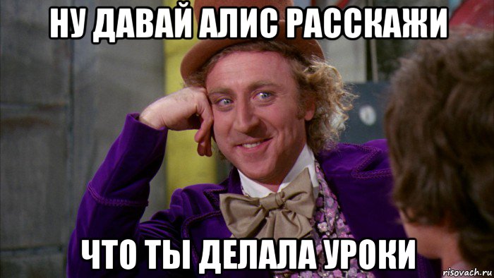 ну давай алис расскажи что ты делала уроки, Мем Ну давай расскажи (Вилли Вонка)