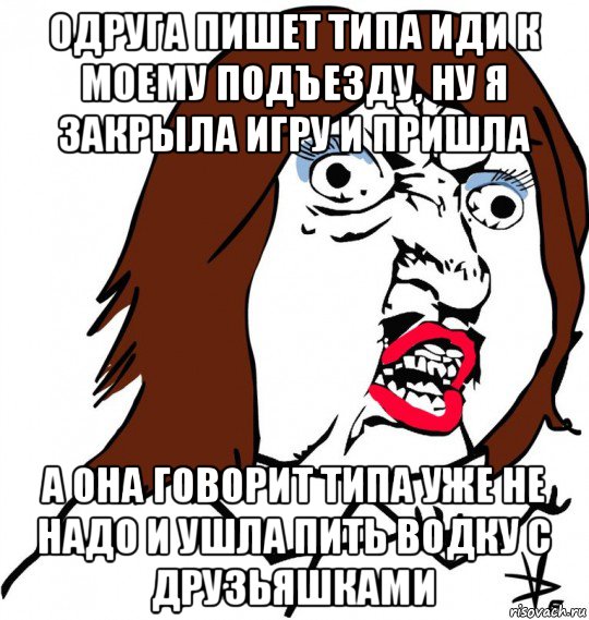 одруга пишет типа иди к моему подъезду, ну я закрыла игру и пришла а она говорит типа уже не надо и ушла пить водку с друзьяшками, Мем Ну почему (девушка)