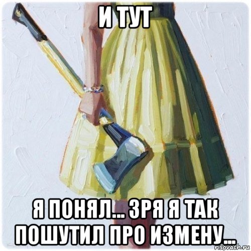 и тут я понял... зря я так пошутил про измену...