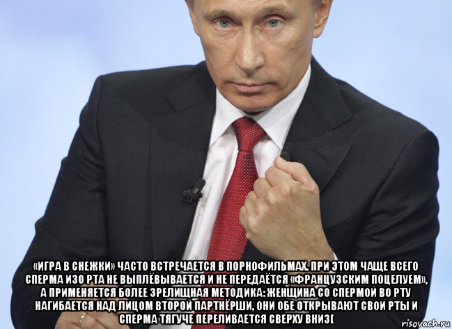  «игра в снежки» часто встречается в порнофильмах. при этом чаще всего сперма изо рта не выплёвывается и не передаётся «французским поцелуем», а применяется более зрелищная методика: женщина со спермой во рту нагибается над лицом второй партнёрши, они обе открывают свои рты и сперма тягуче переливается сверху вниз[, Мем Путин показывает кулак