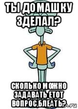 ты домашку зделал? сколько можно задавать етот вопрос,блеать?, Мем Сквидвард в полный рост