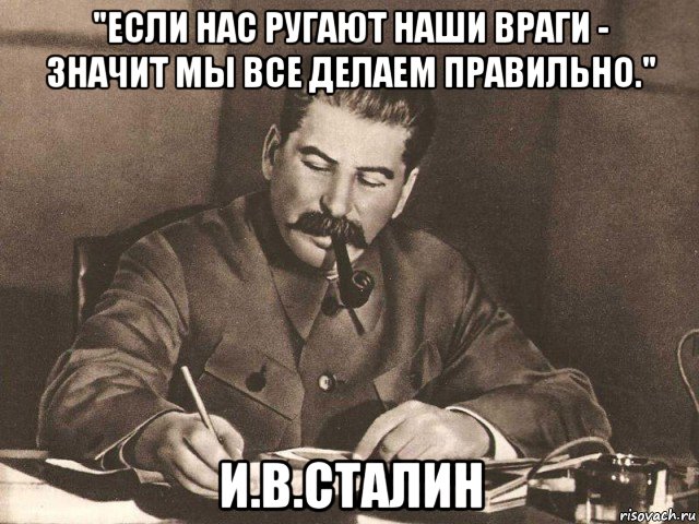 "если нас ругают наши враги - значит мы все делаем правильно." и.в.сталин