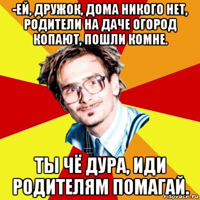 -ей, дружок, дома никого нет, родители на даче огород копают, пошли комне. ты чё дура, иди родителям помагай., Мем   Студент практикант