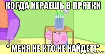 когда играешь в прятки " меня не кто не найдет!"