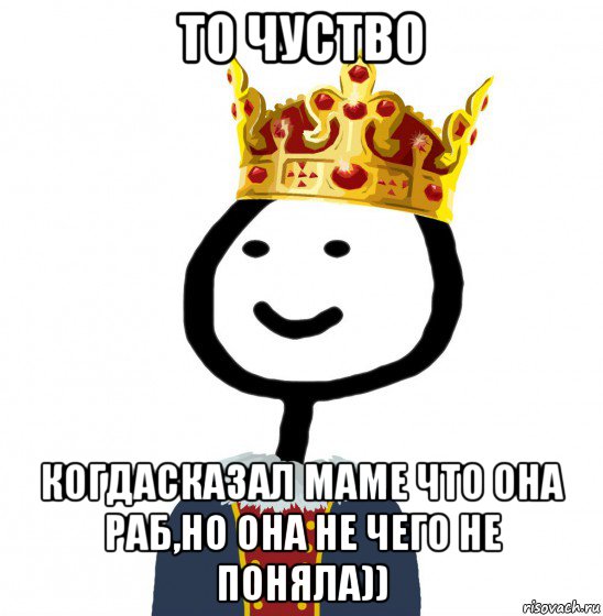 то чуство когдасказал маме что она раб,но она не чего не поняла)), Мем  Теребонька король