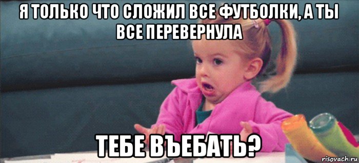 я только что сложил все футболки, а ты все перевернула тебе въебать?, Мем  Ты говоришь (девочка возмущается)