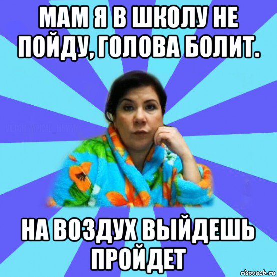 мам я в школу не пойду, голова болит. на воздух выйдешь пройдет, Мем типичная мама