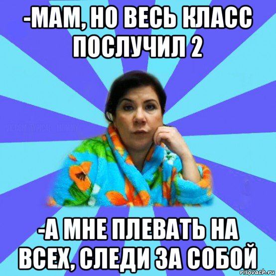 -мам, но весь класс послучил 2 -а мне плевать на всех, следи за собой, Мем типичная мама