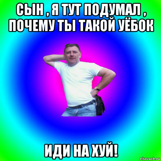 сын , я тут подумал , почему ты такой уёбок иди на хуй!, Мем Типичный Батя