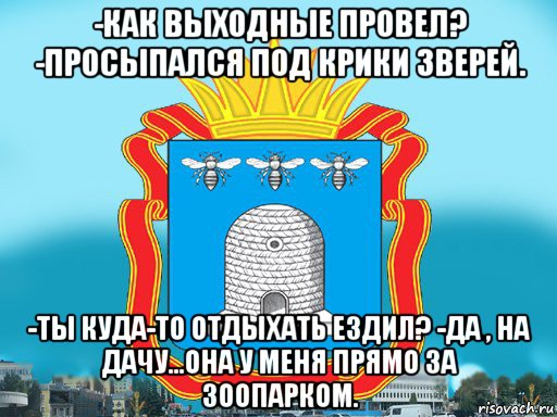 -как выходные провел? -просыпался под крики зверей. -ты куда-то отдыхать ездил? -да , на дачу...она у меня прямо за зоопарком.