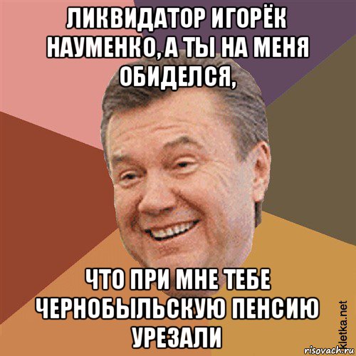 ликвидатор игорёк науменко, а ты на меня обиделся, что при мне тебе чернобыльскую пенсию урезали, Мем Типовий Яник