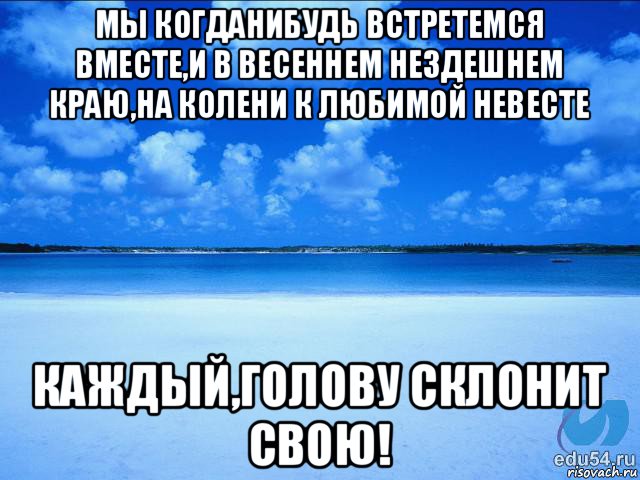 мы когданибудь встретемся вместе,и в весеннем нездешнем краю,на колени к любимой невесте каждый,голову склонит свою!, Мем у каждой Ксюши должен быть свой 