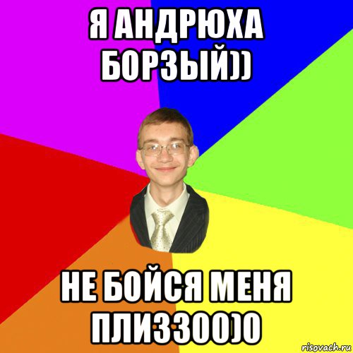 я андрюха борзый)) не бойся меня плизз00)0