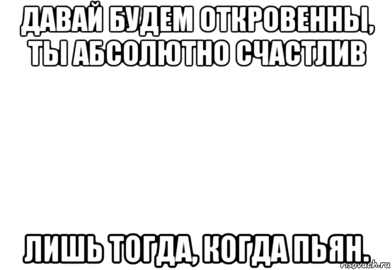 давай будем откровенны, ты абсолютно счастлив лишь тогда, когда пьян.