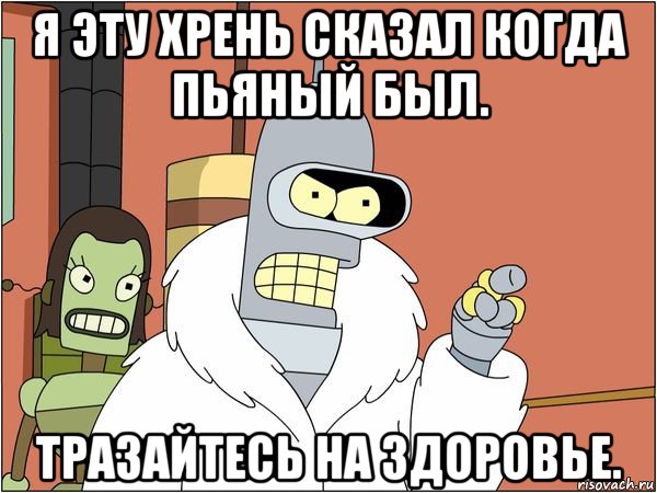 я эту хрень сказал когда пьяный был. тразайтесь на здоровье., Мем Бендер