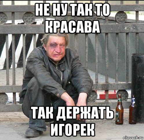 не ну так то красава так держать игорек