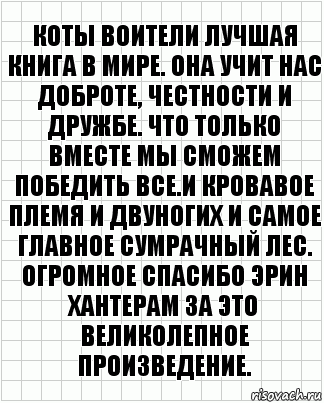 коты воители лучшая книга в мире. Она учит нас доброте, честности и дружбе. Что только вместе мы сможем победить все.И кровавое племя и двуногих и самое главное Сумрачный лес. Огромное спасибо Эрин Хантерам за это великолепное произведение.