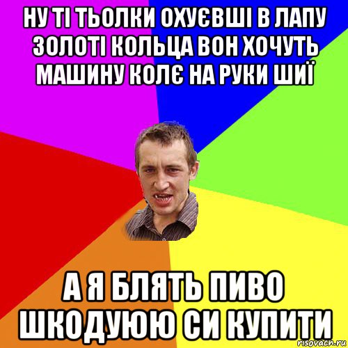 ну ті тьолки охуєвші в лапу золоті кольца вон хочуть машину колє на руки шиї а я блять пиво шкодуюю си купити, Мем Чоткий паца