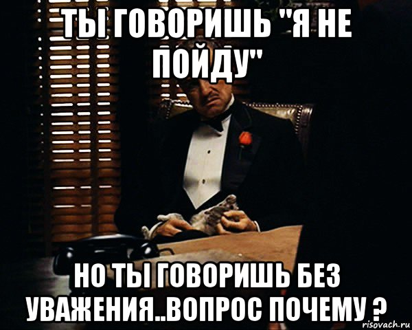 ты говоришь "я не пойду" но ты говоришь без уважения..вопрос почему ?