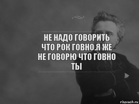 Не надо говорить что рок говно.Я же не говорю что говно ты