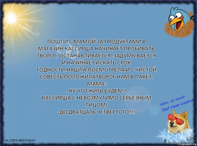 Пошли с мамой за продуктами в магазин.Кассирша начинает пробивать творог, останавливается ,задумывается и начинает искать срок годности.Нашла,посмотрела и с чистой совесть положилатворог нам в пакет.
Мама:
-Ну что жить будем?
Кассирша с невозмутимо серьезным лицом)
-До дватцать четвертого!!!