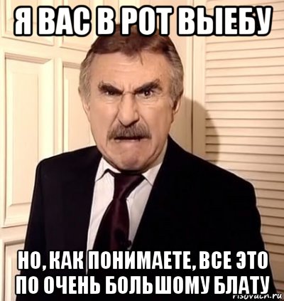 я вас в рот выебу но, как понимаете, все это по очень большому блату