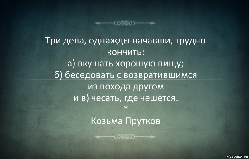 Три дела, однажды начавши, трудно кончить:
а) вкушать хорошую пищу;
б) беседовать с возвратившимся
из похода другом
и в) чесать, где чешется.
*
Козьма Прутков