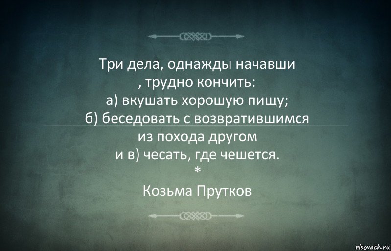 Три дела, однажды начавши
, трудно кончить:
а) вкушать хорошую пищу;
б) беседовать с возвратившимся
из похода другом
и в) чесать, где чешется.
*
Козьма Прутков