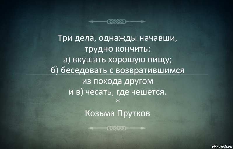 Три дела, однажды начавши,
трудно кончить:
а) вкушать хорошую пищу;
б) беседовать с возвратившимся
из похода другом
и в) чесать, где чешется.
*
Козьма Прутков