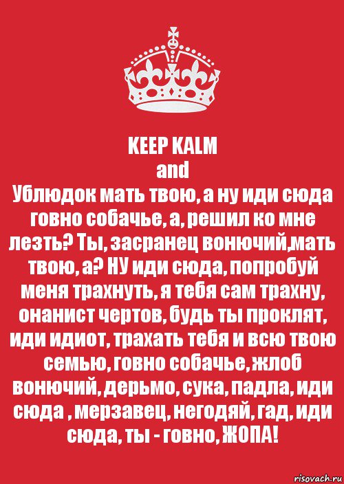 KEEP KALM
and
Ублюдок мать твою, а ну иди сюда говно собачье, а, решил ко мне лезть? Ты, засранец вонючий,мать твою, а? НУ иди сюда, попробуй меня трахнуть, я тебя сам трахну, онанист чертов, будь ты проклят, иди идиот, трахать тебя и всю твою семью, говно собачье, жлоб вонючий, дерьмо, сука, падла, иди сюда , мерзавец, негодяй, гад, иди сюда, ты - говно, ЖОПА!, Комикс Keep Calm 3