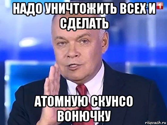 надо уничтожить всех и сделать атомную скунсо вонючку, Мем Киселёв 2014