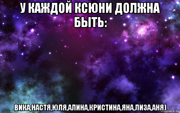 у каждой ксюни должна быть: вика,настя,юля,алина,кристина,яна,лиза,аня)