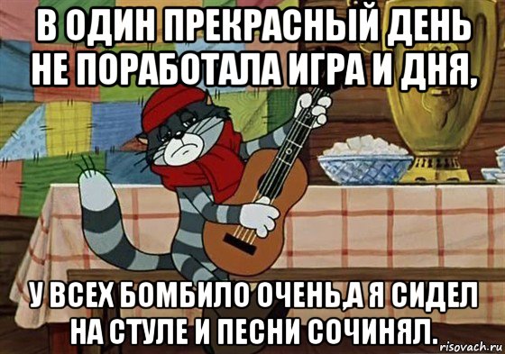 в один прекрасный день не поработала игра и дня, у всех бомбило очень,а я сидел на стуле и песни сочинял.