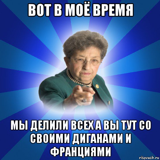 вот в моё время мы делили всех а вы тут со своими диганами и франциями, Мем Наталья Ивановна