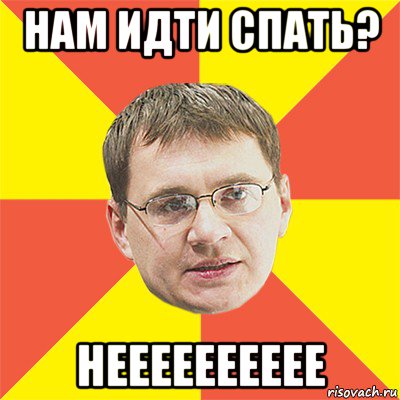 нам идти спать? нееееееееее, Мем назаров