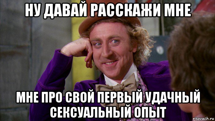 ну давай расскажи мне мне про свой первый удачный сексуальный опыт, Мем Ну давай расскажи (Вилли Вонка)