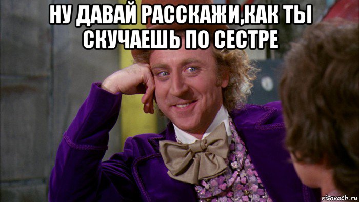 ну давай расскажи,как ты скучаешь по сестре , Мем Ну давай расскажи (Вилли Вонка)