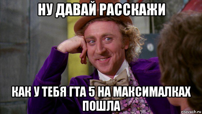 ну давай расскажи как у тебя гта 5 на максималках пошла, Мем Ну давай расскажи (Вилли Вонка)