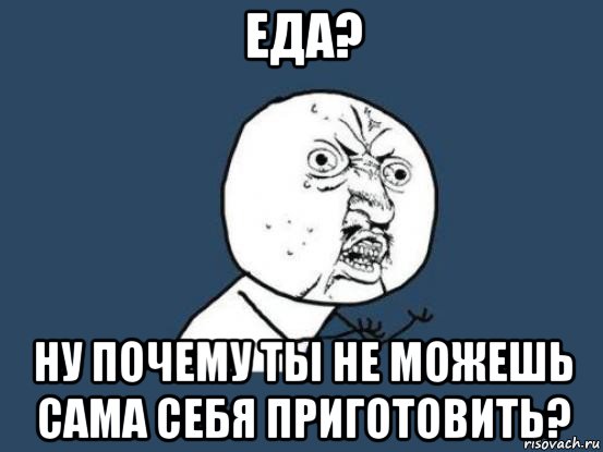 еда? ну почему ты не можешь сама себя приготовить?, Мем Ну почему